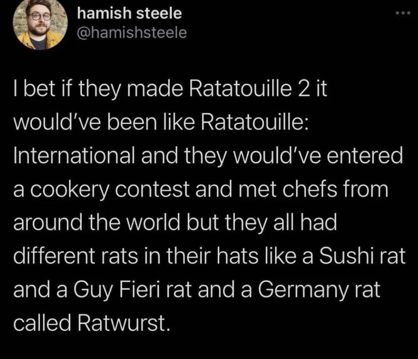 MR hamish steele CLHEMI S EELE bet if they made Ratatouille 2 it WelV o RVEN oIl R I CRREE 1 o1U International and they wouldve entered a cookery contest and met chefs from Ige0lale RialsR VolsloN o1V R 1o 1SVA1I NaFTe different rats in their hats like a Sushi rat and a Guy Fieri rat and a Germany rat called Ratwurst
