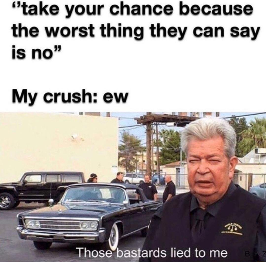 take your chance because the worst thing they can say is no My crush ew O Those bastards lied to me