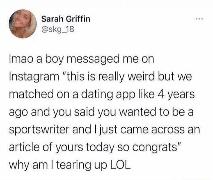 Lmao a boy messaged me on Instagram “this is really weird but we matched on a dating app like 4 years ago and you said you wanted to be a sportswriter and I just came across an article of yours today so congrats” why am I tearing up LOL