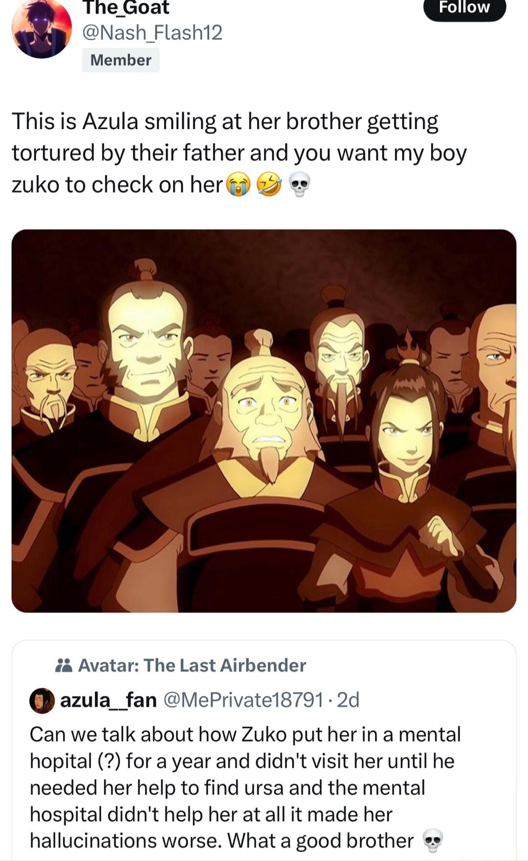 Thezoat Nash_Flash12 Member This is Azula smiling at her brother getting tortured by their father and you want my boy zuko to check on her i Avatar The Last Airbender azula_fan ePrivatel8791 2d Can we talk about how Zuko put her in a mental hopital for a year and didnt visit her until he needed her help to find ursa and the mental hospital didnt help her at all it made her hallucinations worse Wha