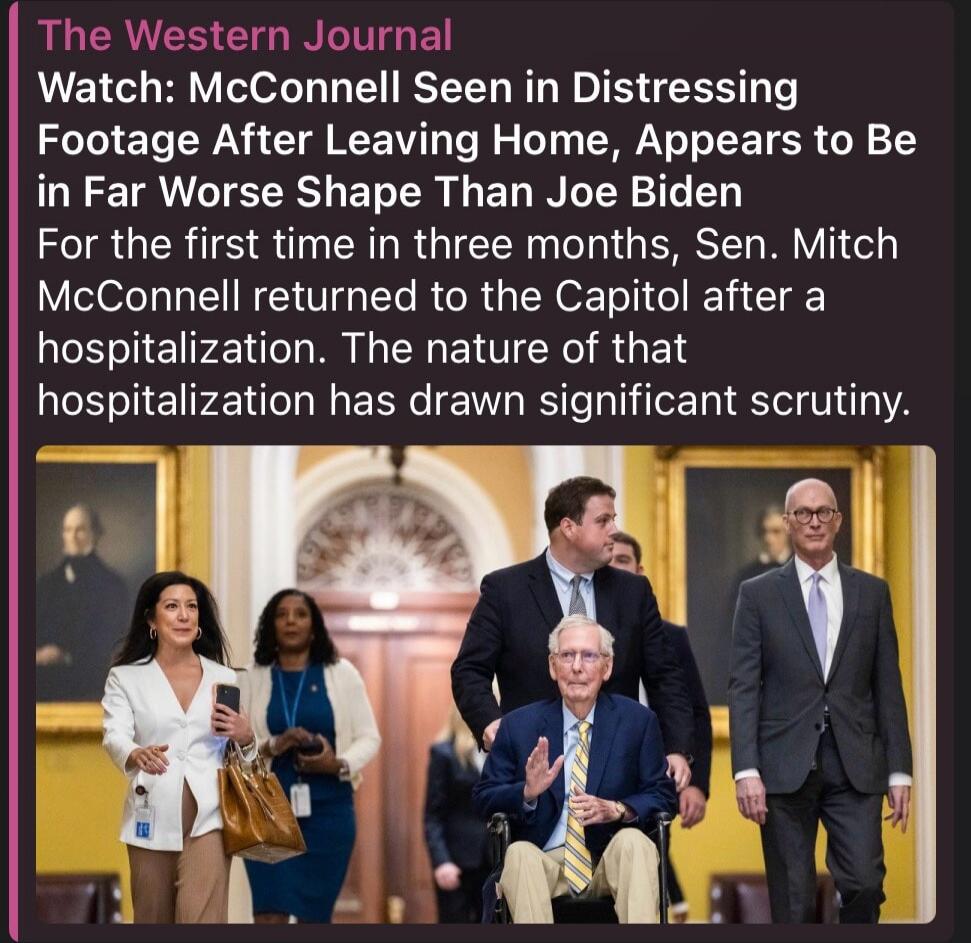 The Western Journal Watch: McConnell Seen in Distressing Footage After Leaving Home, Appears to Be in Far Worse Shape Than Joe Biden For the first time in three months, Sen. Mitch McConnell returned to the Capitol after a hospitalization. The nature of that hospitalization has drawn significant scrutiny.