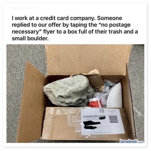 1 work at a credit card company Someone replied to our offer by taping the no postage necessary flyer to a box full of their trash and a small boulder