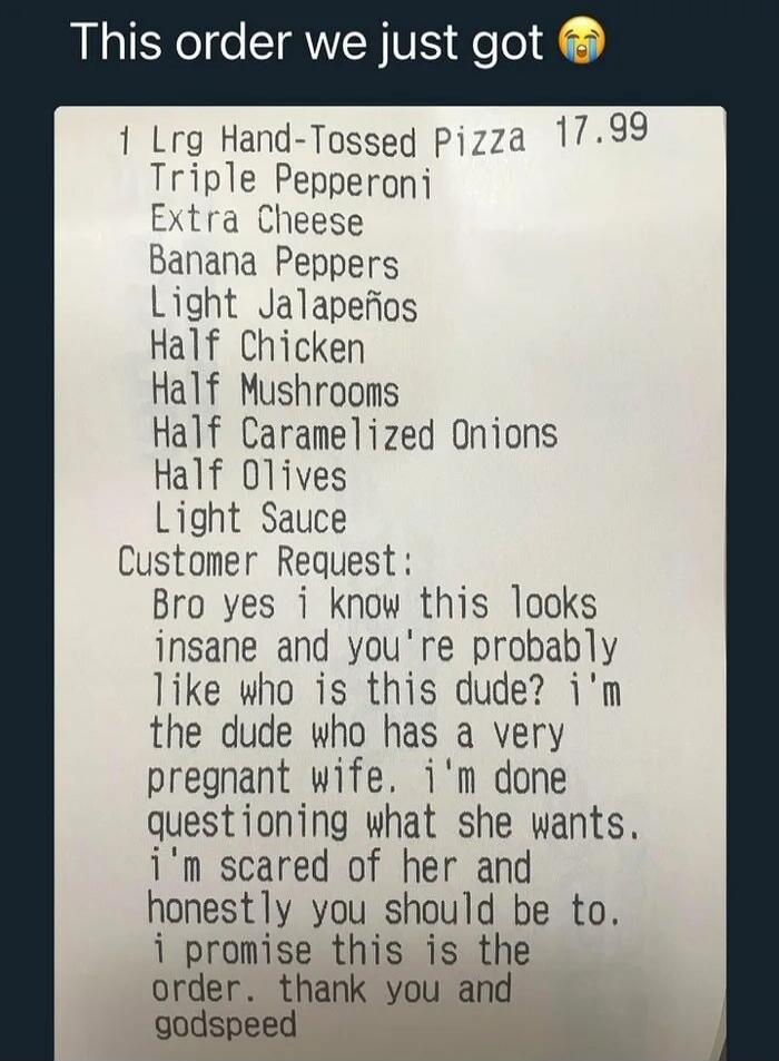 This order we just got 😭

1 Lrg Hand-Tossed Pizza 17.99
Triple Pepperoni
Extra Cheese
Banana Peppers
Light Jalapeños
Half Chicken
Half Mushrooms
Half Caramelized Onions
Half Olives
Light Sauce
Customer Request:
Bro yes i know this looks insane and you're probably like who is this dude? i'm the dude who has a very pregnant wife. i'm done questioning