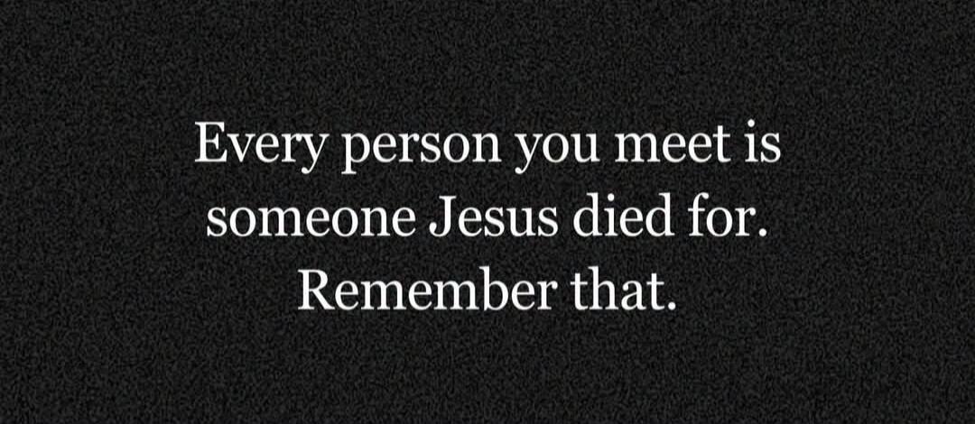 Every person you meet is someone Jesus died for. Remember that.