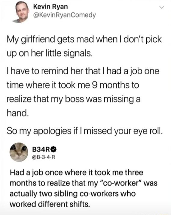 Kevin Ryan @KevinRyanComedy
My girlfriend gets mad when I don't pick up on her little signals.
I have to remind her that I had a job one time where it took me 9 months to realize that my boss was missing a hand.
So my apologies if I missed your eye roll.

B34R @B-3-4-R
Had a job once where it took me three months to realize that my 