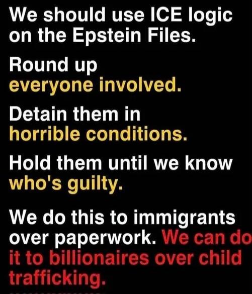 We should use ICE logic on the Epstein Files. Round up everyone involved. Detain them in horrible conditions. Hold them until we know who's guilty. We do this to immigrants over paperwork. We can do it to billionaires over child trafficking.