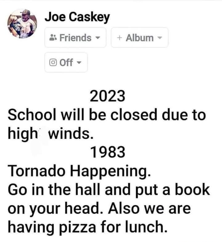 Joe Caskey Friends Album off 2023 School will be closed due to high winds 1983 Tornado Happening Go in the hall and put a book on your head Also we are having pizza for lunch