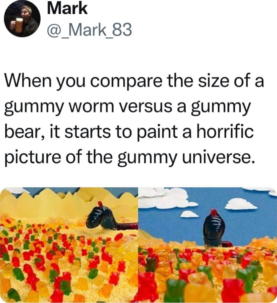 Mark _Mark 83 When you compare the size of a gummy worm versus a gummy bear it starts to paint a horrific picture of the gummy universe