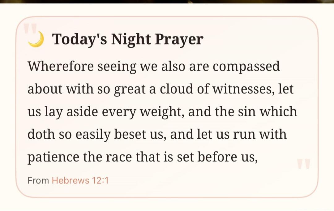 Today's Night Prayer Wherefore seeing we also are compassed about with so great a cloud of witnesses, let us lay aside every weight, and the sin which doth so easily beset us, and let us run with patience the race that is set before us, From Hebrews 12:1