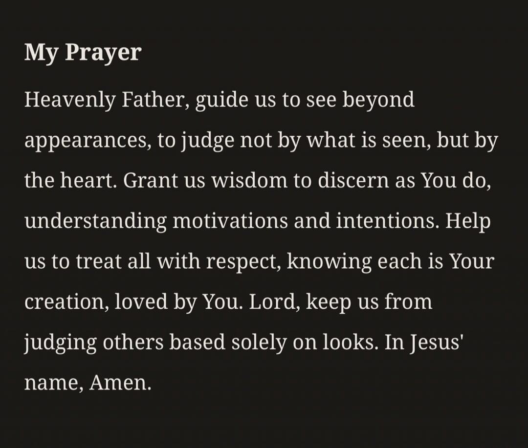 My Prayer Heavenly Father, guide us to see beyond appearances, to judge not by what is seen, but by the heart. Grant us wisdom to discern as You do, understanding motivations and intentions. Help us to treat all with respect, knowing each is Your creation, loved by You. Lord, keep us from judging others based solely on looks. In Jesus' name, Amen.