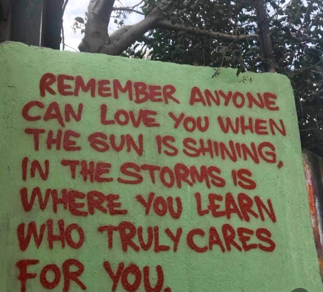 REMEMBER ANYONE CAN LOVE YOU WHEN THE SUN IS SHINING, IN THE STORMS IS WHERE YOU LEARN WHO TRULY CARES FOR YOU.