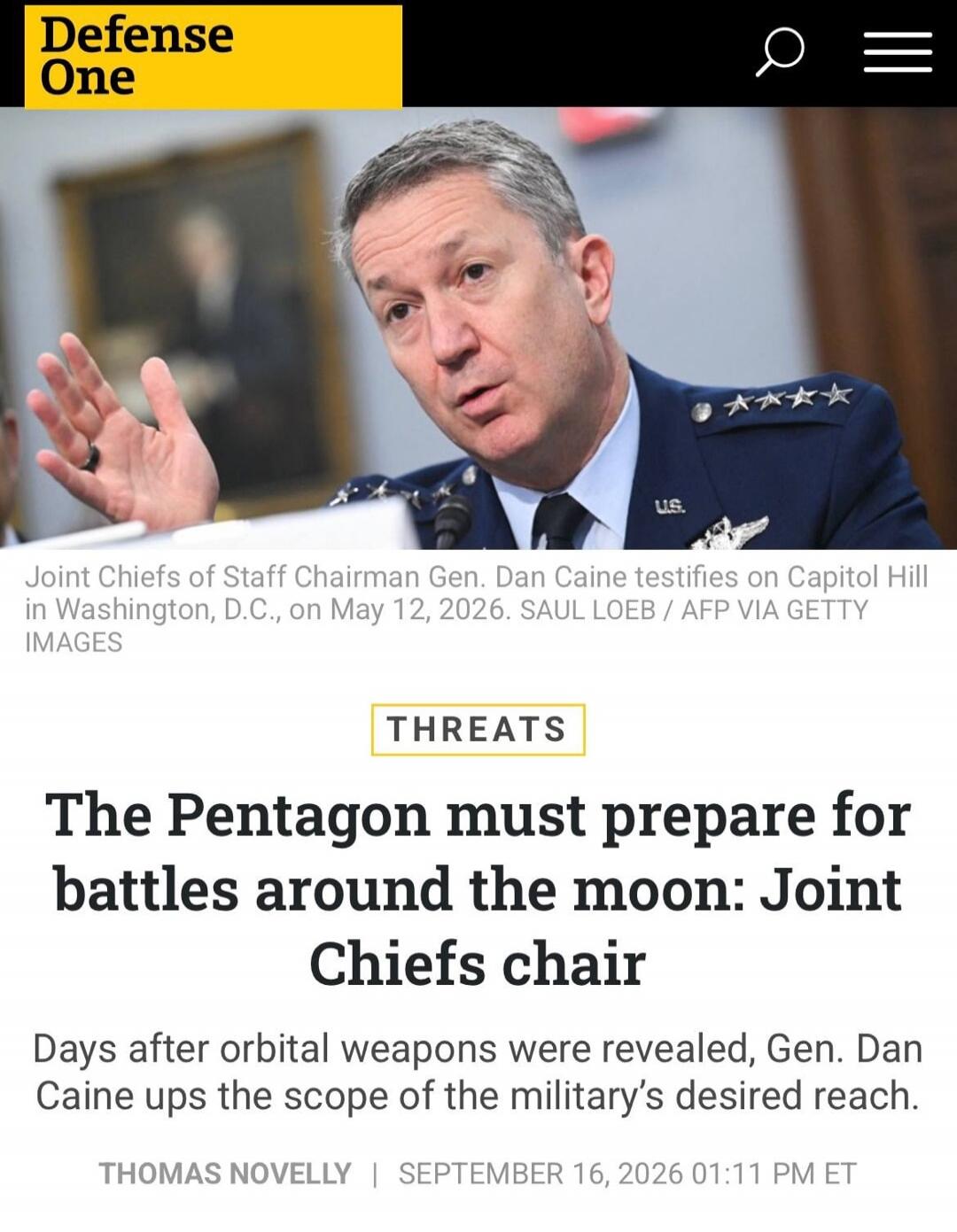Defense One. Joint Chiefs of Staff Chairman Gen. Dan Caine testifies on Capitol Hill in Washington, D.C., on May 12, 2026. THREATS. The Pentagon must prepare for battles around the moon: Joint Chiefs chair. Days after orbital weapons were revealed, Gen. Dan Caine ups the scope of the military's desired reach. THOMAS NOVELLY | SEPTEMBER 16, 2026 01: