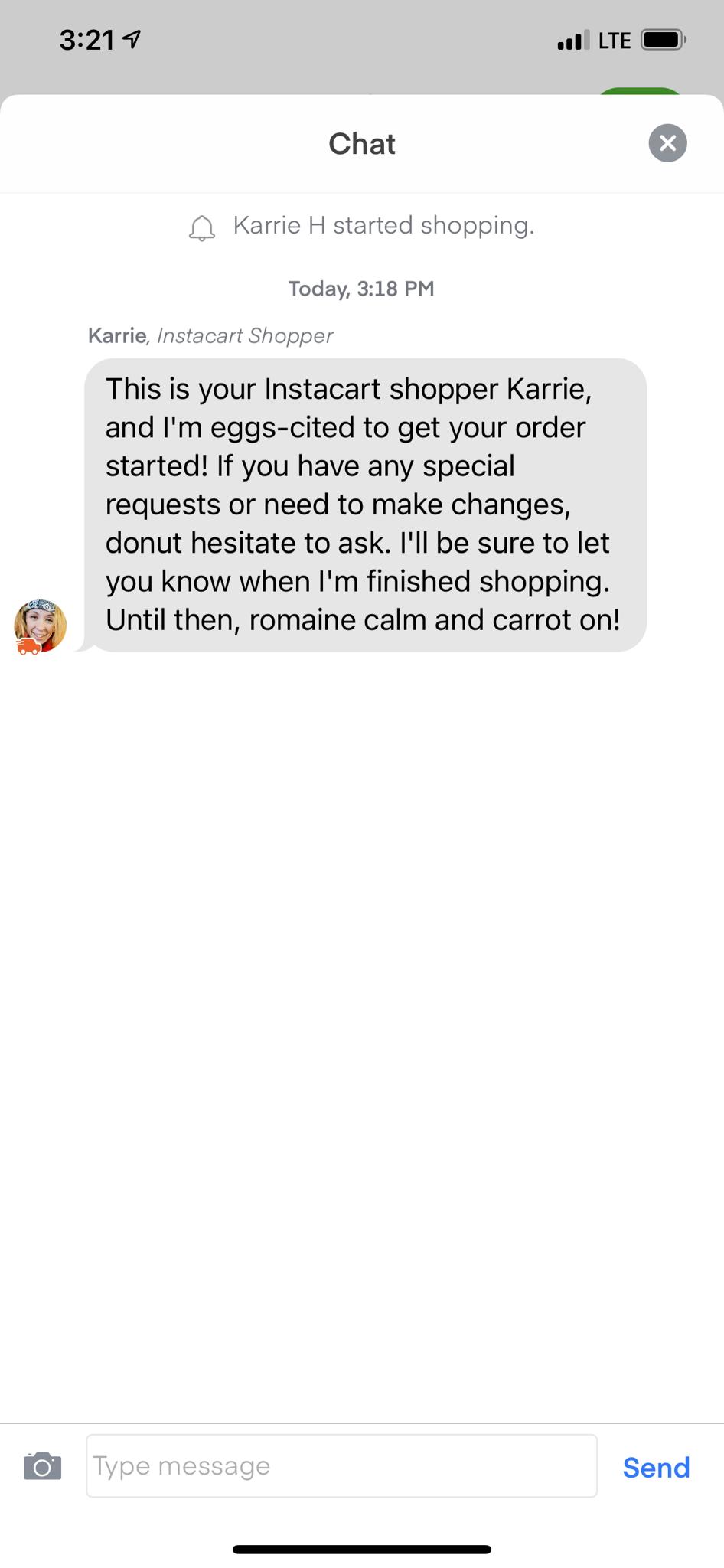 3219 ol LTE Chat Karrie H started shopping Today 318 PM Karrie Instacart Shopper This is your Instacart shopper Karrie and Im eggs cited to get your order started If you have any special requests or need to make changes donut hesitate to ask Ill be sure to let you know when Im finished shopping Until then romaine calm and carrot on Send