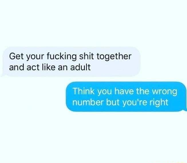 Get your fucking shit together and act like an adult Think you have the wrong number but youre right