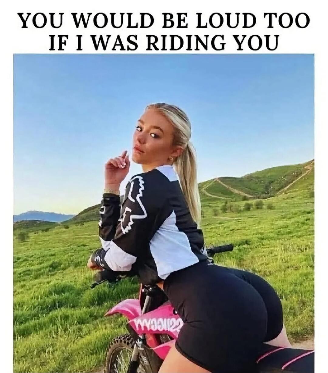 YOU WOULD BE LOUD TOO IF I WAS RIDING YOU