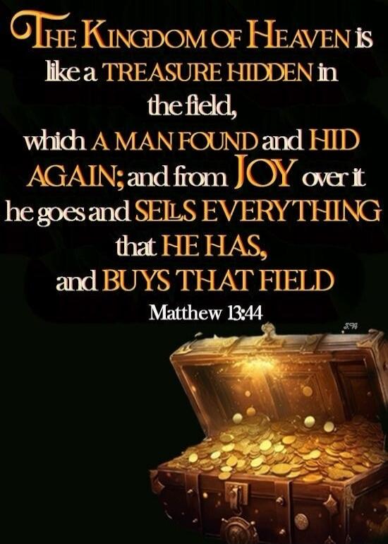 THE KINGDOM OF HEAVEN is like a TREASURE HIDDEN in the field, which A MAN FOUND and HID AGAIN; and from JOY over it he goes and SELLS EVERYTHING that HE HAS, and BUYS THAT FIELD Matthew 13:44