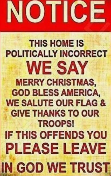 NOTICE
THIS HOME IS POLITICALLY INCORRECT
WE SAY MERRY CHRISTMAS, GOD BLESS AMERICA,
WE SALUTE OUR FLAG & GIVE THANKS TO OUR TROOPS!
IF THIS OFFENDS YOU PLEASE LEAVE
IN GOD WE TRUST