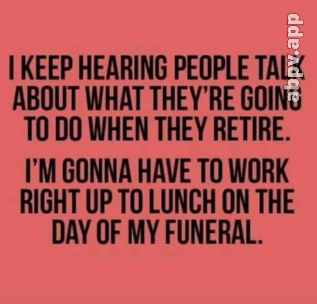 KEEP HEARING PEOPLE TALY ABOUT WHAT THEYRE GOING T0 DO WHEN THEY RETIRE IM GONNA HAVE TO WORK RIGHT UP TO LUNCH ON THE DAY OF MY FUNERAL