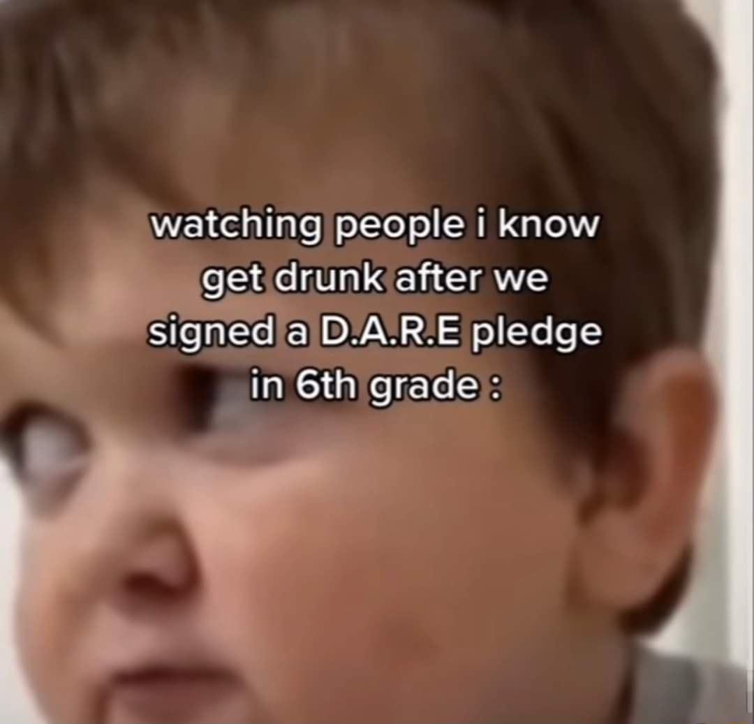 watching people i know getdrunk after we signedaDARE pledge in 6thigrade