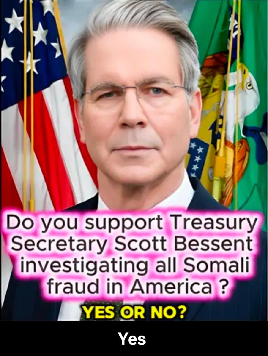 Do you support Treasury Secretary Scott Bessent investigating all Somali fraud in America? YES OR NO? Yes