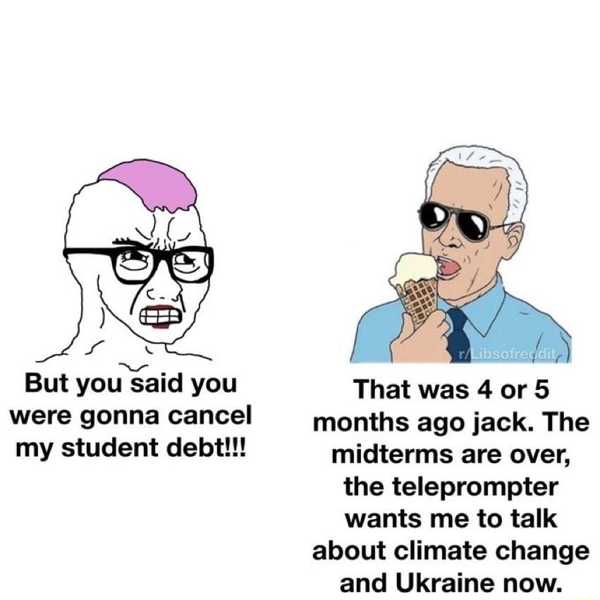 But you said you That was 4 or 5 were gonna cancel months ago jack The my student debt midterms are over the teleprompter wants me to talk about climate change and Ukraine now