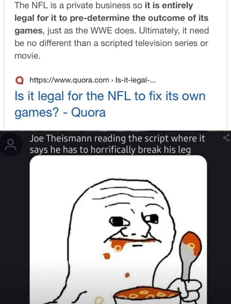 The NFL is a private business so it is entirely legal for it to pre determine the outcome of its games just as the WWE does Ultimately it need be no different than a scripted television series or movie Q httpswwwquoracom s it legal Is it legal for the NFL to fix its own games Quora Joe Theismann reading the script where it he has to horrifically break his leg