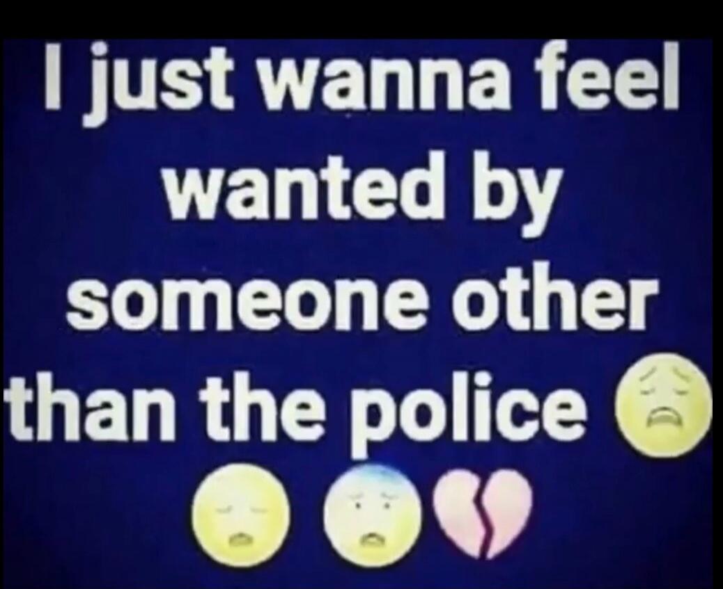 I just wanna feel wanted by someone other than the police