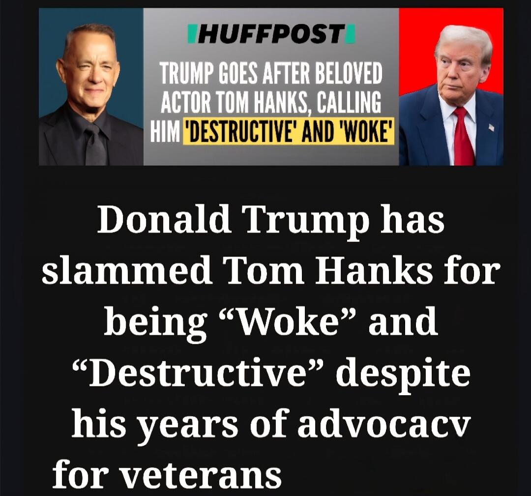 HUFFPOST: TRUMP GOES AFTER BELOVED ACTOR TOM HANKS, CALLING HIM 'DESTRUCTIVE' AND 'WOKE'\n\nDonald Trump has slammed Tom Hanks for being 'Woke' and 'Destructive' despite his years of advocacy for veterans