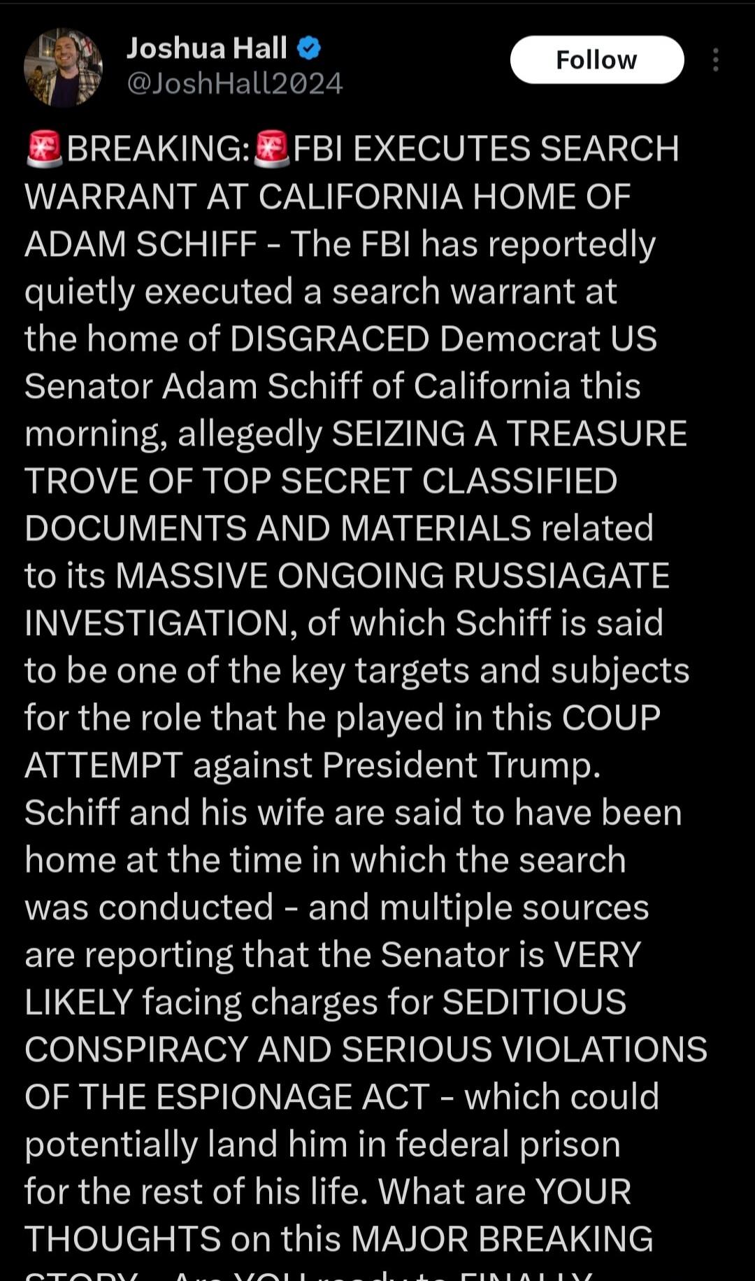 Joshua Hall @JoshHall2024 Follow 🚨 BREAKING: 🚨 FBI EXECUTES SEARCH WARRANT AT CALIFORNIA HOME OF ADAM SCHIFF - The FBI has reportedly quietly executed a search warrant at the home of DISGRACED Democrat US Senator Adam Schiff of California this morning, allegedly SEIZING A TREASURE TROVE OF TOP SECRET CLASSIFIED DOCUMENTS AND MATERIALS related to it