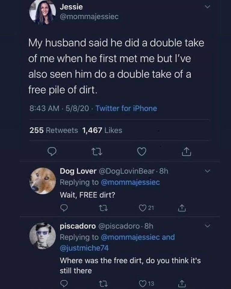 Jessie mommajessiec YA RIVEIoT Tale KFo1Te NaTNe fe KY o o SRE1 Y of me when he first met me but Ive also seen him do a double take of a free pile of dirt 843 AM 5820 Twitter for iPhone b ENEEE B Ty ARTERY 9 a Q Dog Lover DogLovinBear 8h v Replying to mommajessiec Wait FREE dirt VED fut a8 Piscadoro piscadoro 8h v Replying to mommajessiec and justmiche74 Where was the free dirt do you think its il