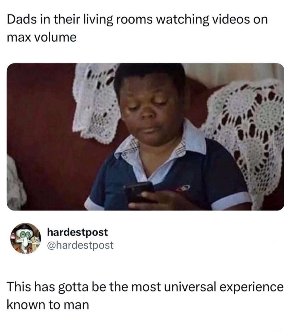 Dads in their living rooms watching videos on max volume. This has gotta be the most universal experience known to man.