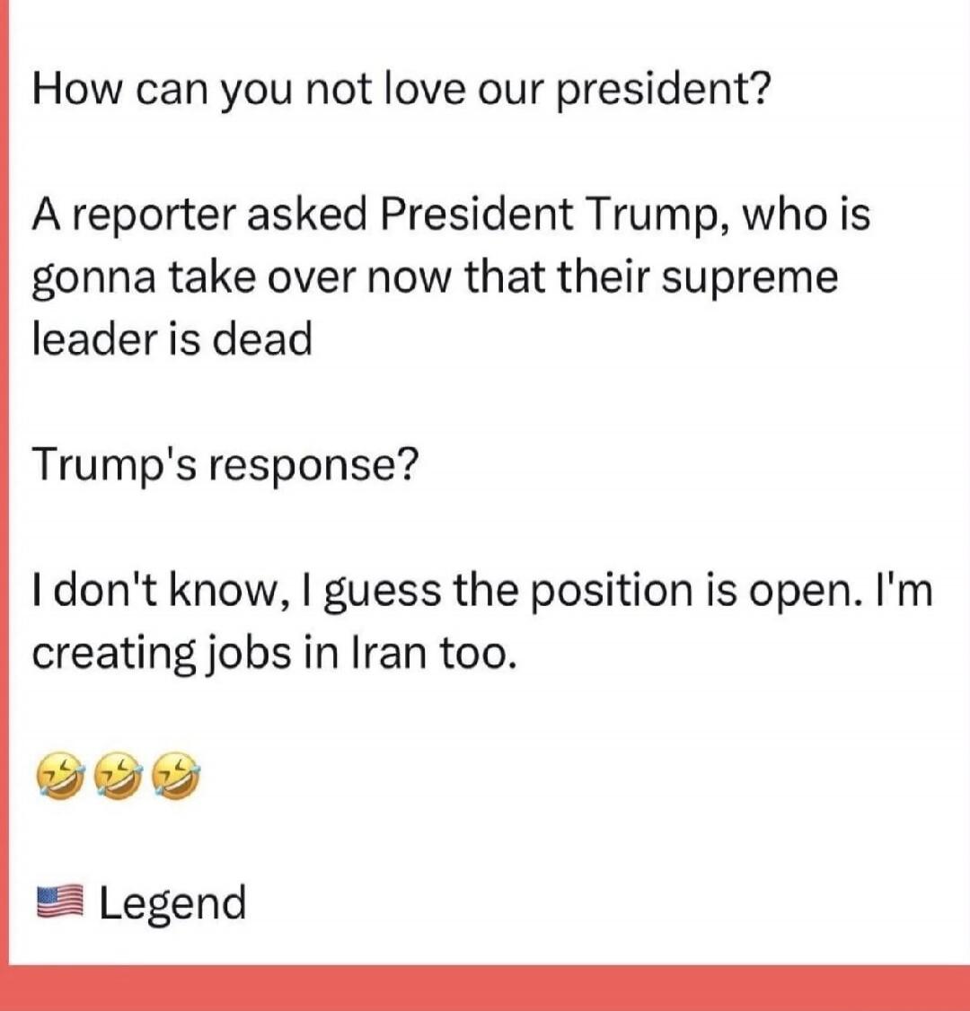 How can you not love our president?

A reporter asked President Trump, who is gonna take over now that their supreme leader is dead

Trump's response?

I don't know, I guess the position is open. I'm creating jobs in Iran too.

😂😂😂
🇺🇸 Legend