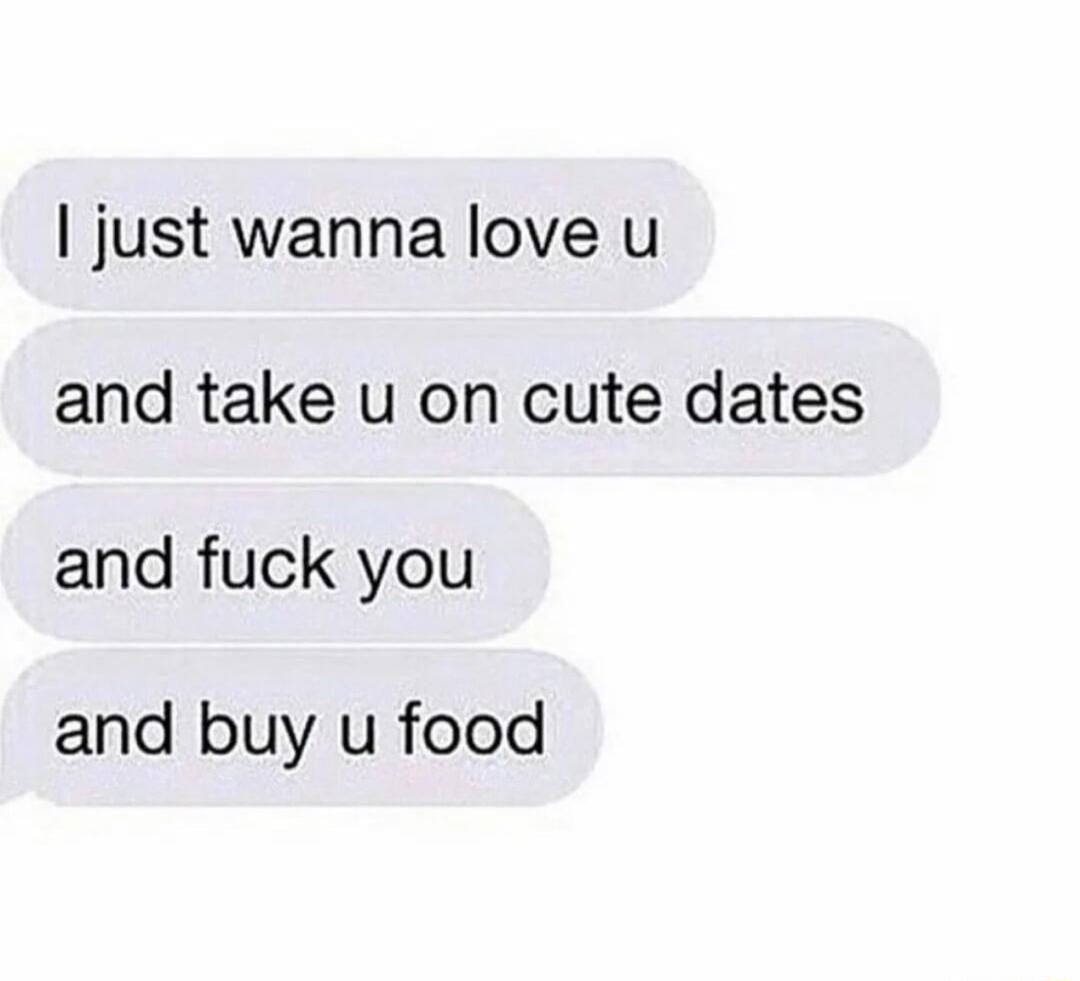 just wanna love u and take u on cute dates and fuck you and buy u food