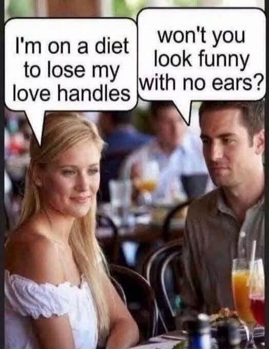 I'm on a diet to lose my love handles. Won't you look funny with no ears?