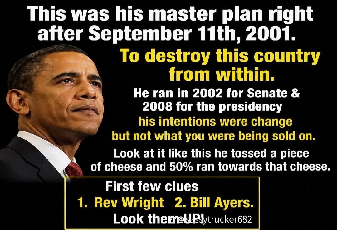 This was his master plan right after September 11th, 2001. To destroy this country from within. He ran in 2002 for Senate & 2008 for the presidency his intentions were change but not what you were being sold on. Look at it like this he tossed a piece of cheese and 50% ran towards that cheese. First few clues 1. Rev Wright 2. Bill Ayers. Look them u