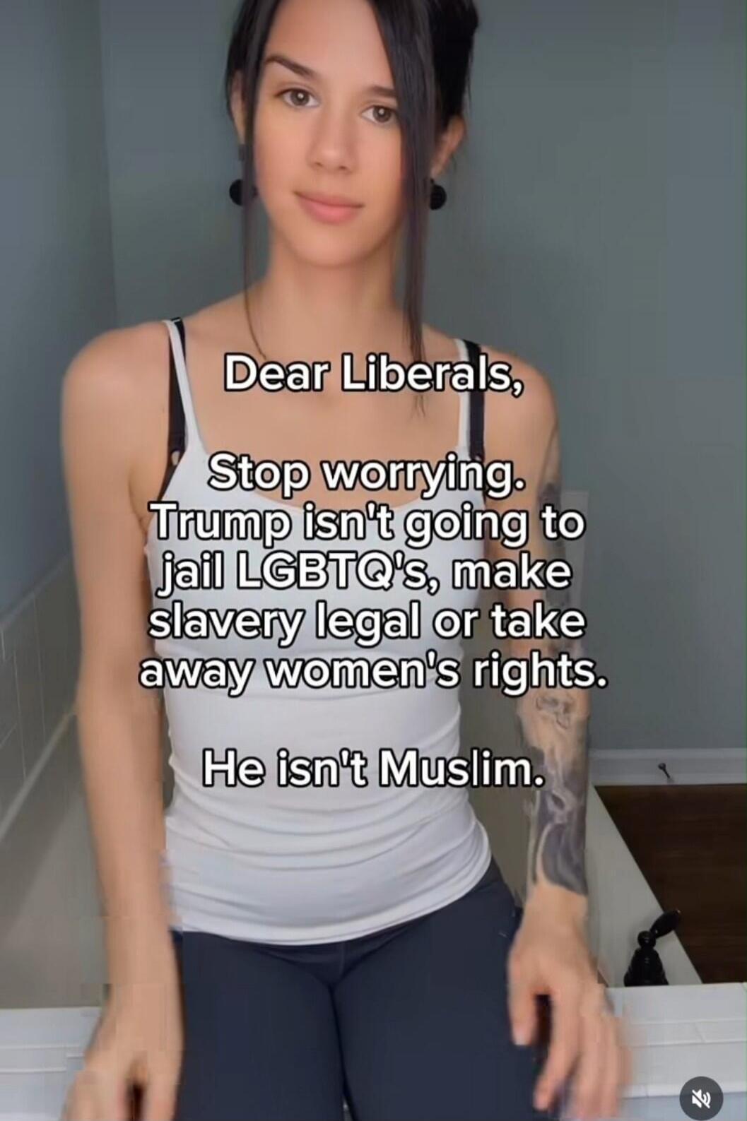 Dear Liberals, Stop worrying. Trump isn't going to jail LGBTQ's, make slavery legal or take away women's rights. He isn't Muslim.