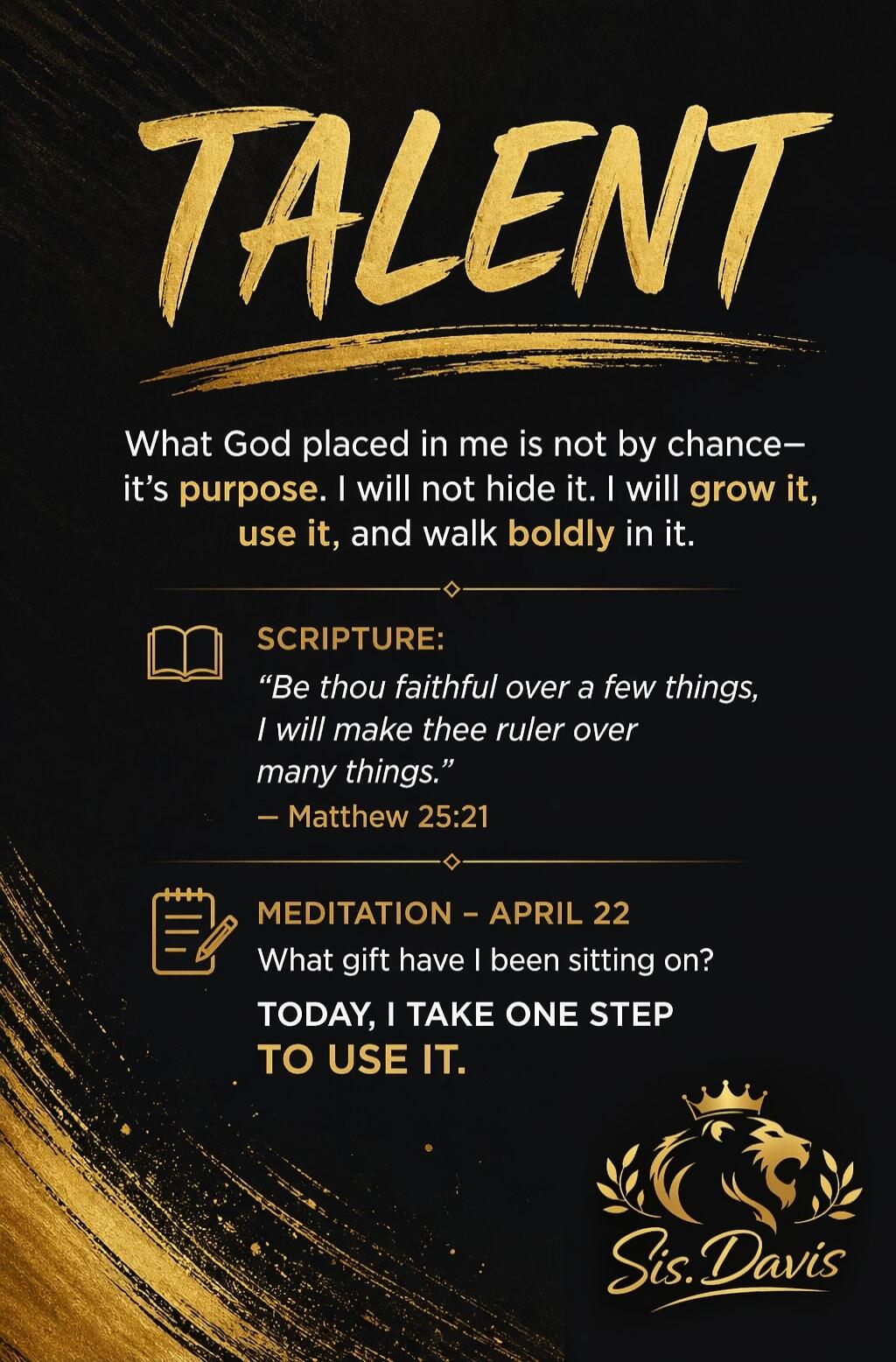 TALENT. What God placed in me is not by chance— it's purpose. I will not hide it. I will grow it, use it, and walk boldly in it. SCRIPTURE: 