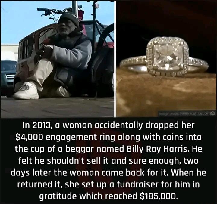 In 2013 a woman accidentally dropped her 4000 engagement ring along with coins into the cup of a beggar named Billy Ray Harris He felt he shouldnt sell it and sure enough two days later the woman came back for it When he returned it she set up a fundraiser for him in gratitude which reached 185000