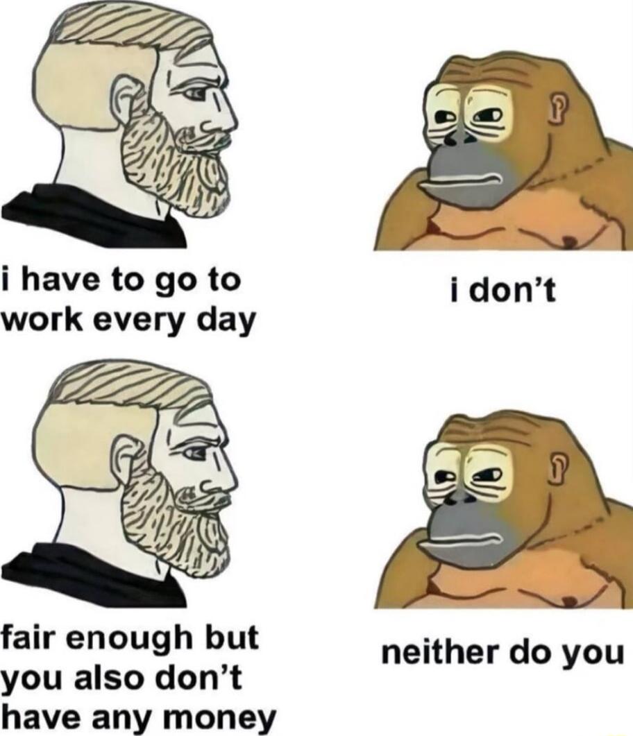 i have to go to work every day fair enough but you also dont have any money neither do you