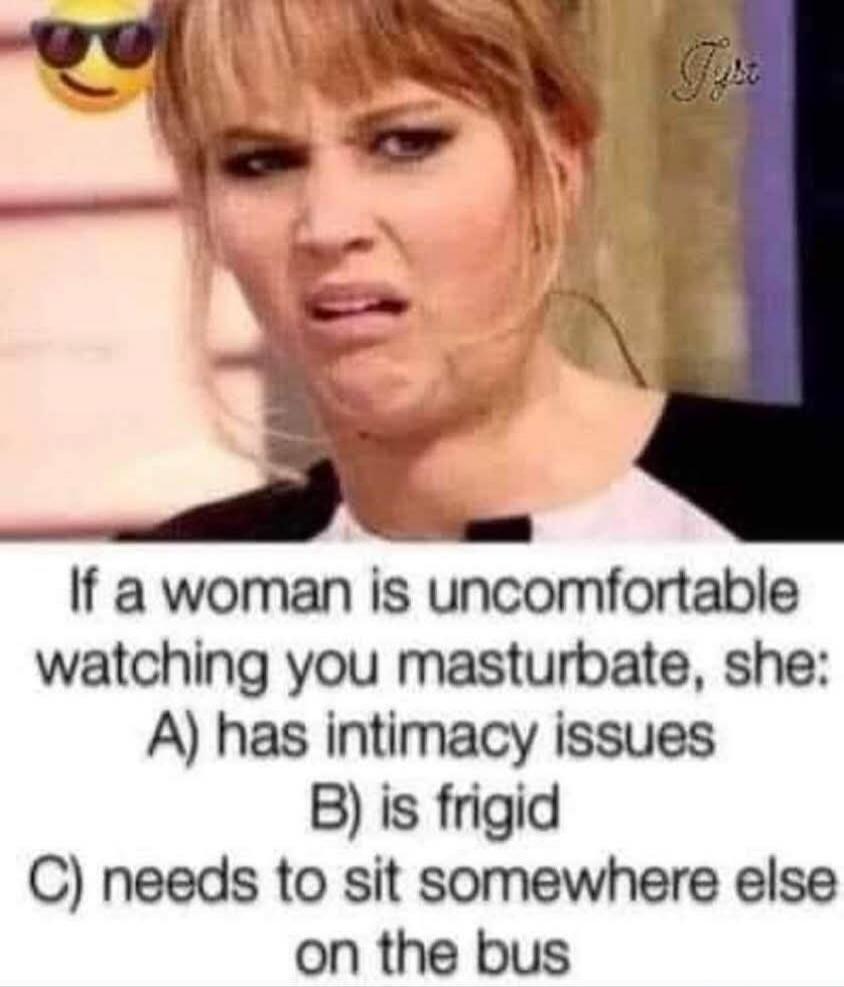 If a woman is uncomfortable watching you masturbate, she: A) has intimacy issues B) is frigid C) needs to sit somewhere else on the bus