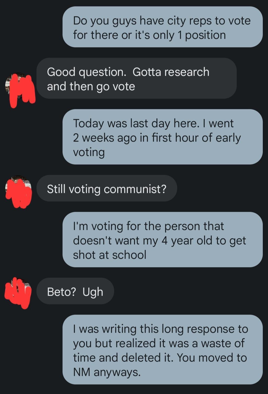 Do you guys have city reps to vote elelele ReTES el R elel N and then go vote Today was last day here went 2 weeks ago in first hour of early voting Still voting communist Im voting for the person that doesnt want my 4 year old to get shot at school Beto Ugh was writing this long response to you but realized it was a waste of time and deleted it You moved to NM anyways