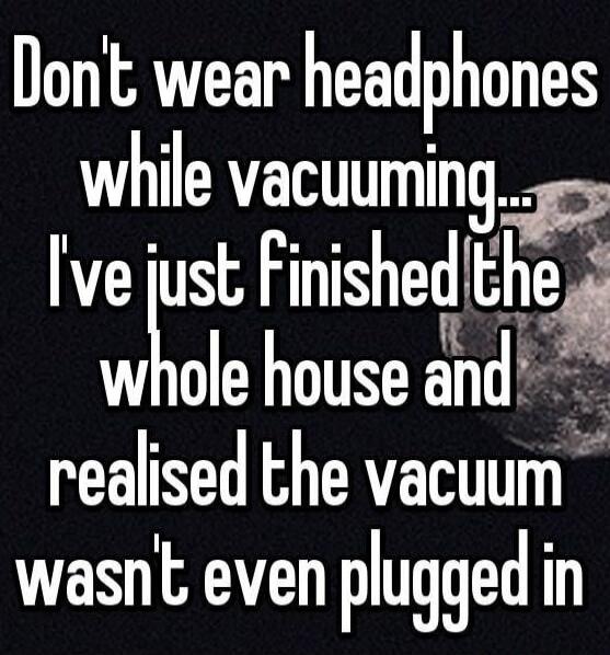 Don't wear headphones while vacuuming... I've just finished the whole house and realised the vacuum wasn't even plugged in
