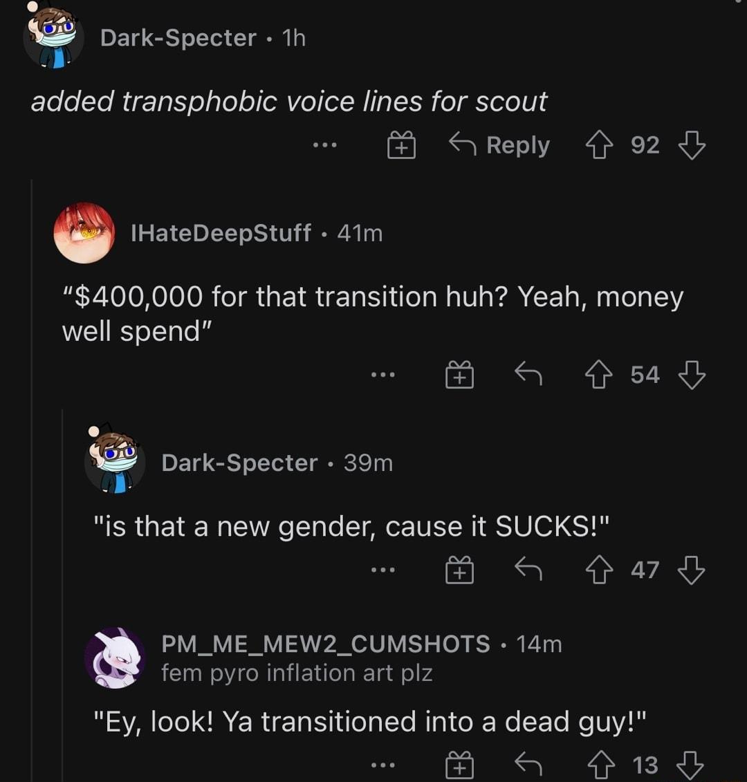 Dark Specter 1h added transphobic voice lines for scout Reply 92 IHateDeepStuff 41m 400000 for that transition huh Yeah money well spend a sl Dark Specter 39m RER GETE T VTN T T TG ITEN S Vo ST qa oo g PM_ME_MEW2_CUMSHOTS 14m fem pyro inflation art plz Ey look Ya transitioned into a dead guy a 1O