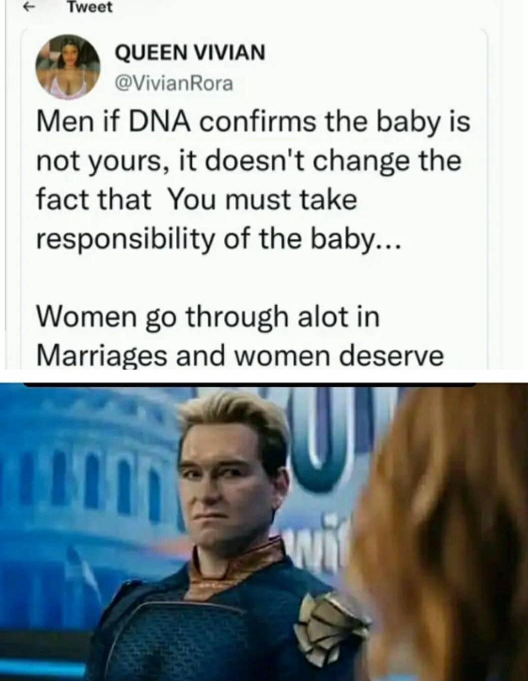 Tweet QUEEN VIVIAN VivianRora Men if DNA confirms the baby is not yours it doesnt change the fact that You must take responsibility of the baby Women go through alot in Marriages and women deserve