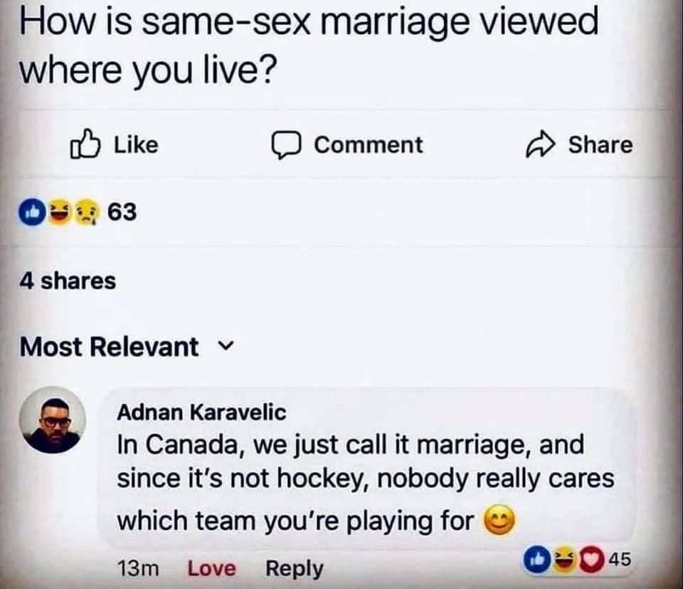 How is same sex marriage viewed where you live o Like D comment Share Oses 4 shares Most Relevant v Q Adnan Karavelic In Canada we just call it marriage and since its not hockey nobody really cares which team youre playing for 13m Love Repl 45