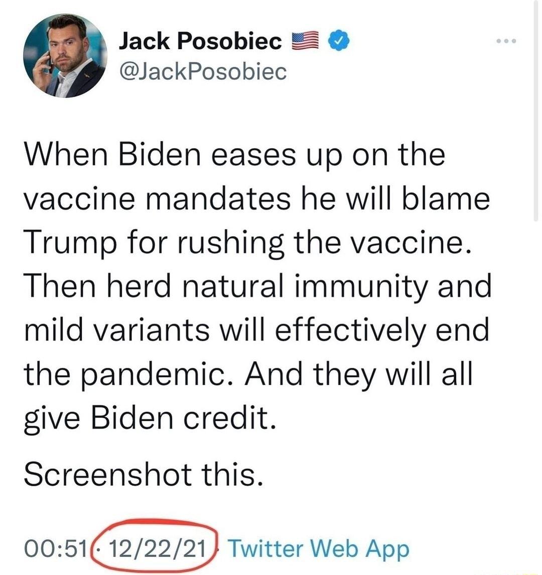 Jack Posobiec JackPosobiec When Biden eases up on the vaccine mandates he will blame Trump for rushing the vaccine Then herd natural immunity and mild variants will effectively end the pandemic And they will all give Biden credit Screenshot this 0051 Twitter Web App