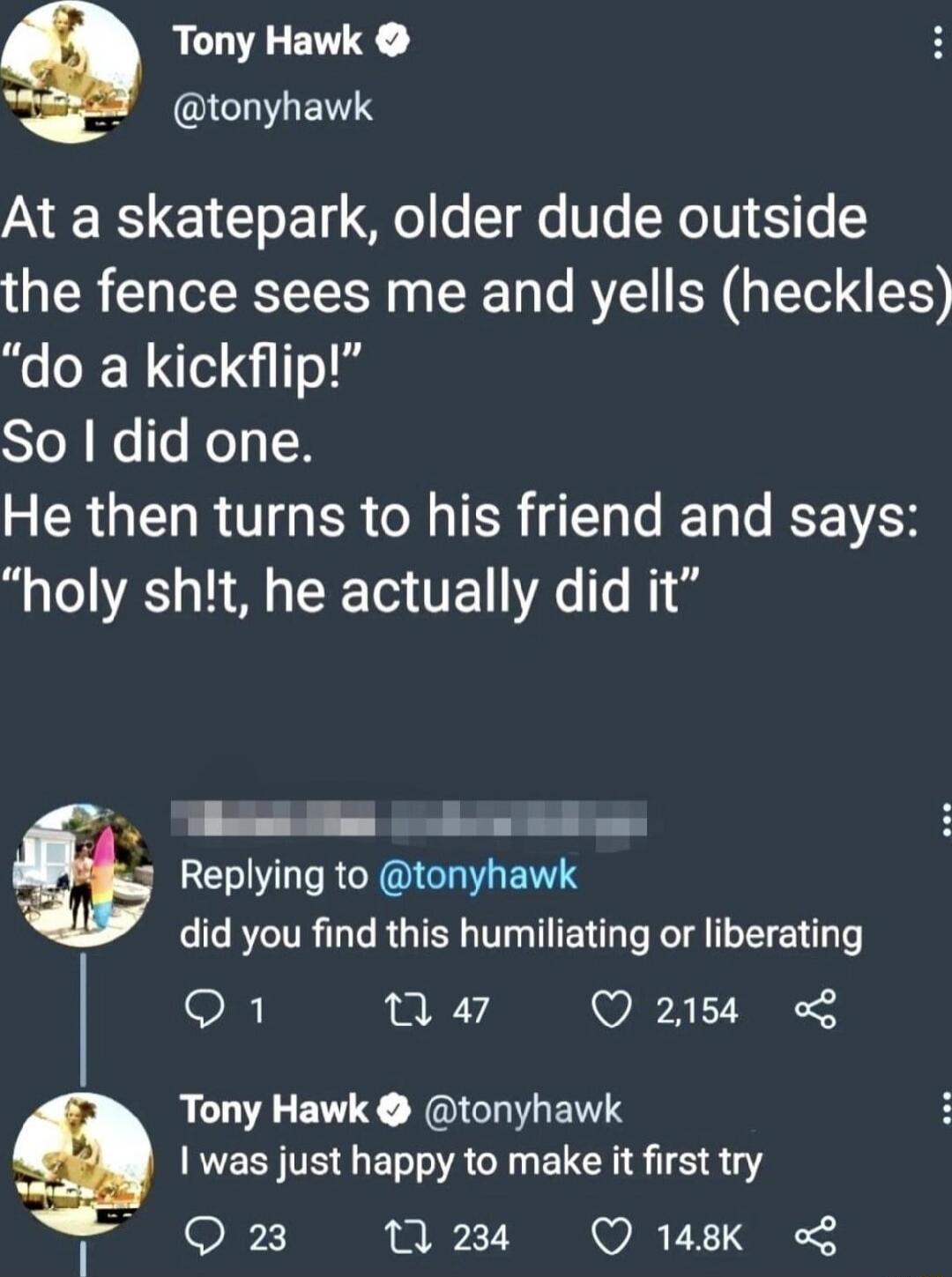 Tony Hawk BNGICHIEITS At a skatepark older dude outside the fence sees me and yells heckles do a kickflip Yol e s JoTy N He then turns to his friend and says A A R TE s R S o Replying to tonyhawk did you find this humiliating or liberating n a7 Q 2158 Tony Hawk tonyhawk ES TR ELACT EICHS 1518 Qiog M3 Q148K