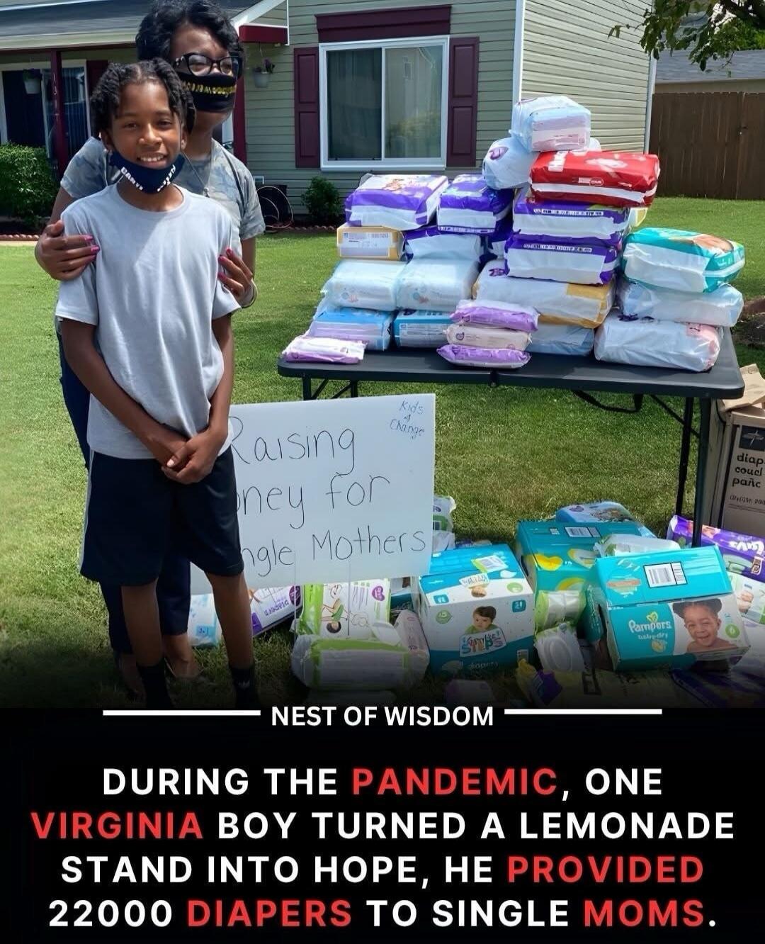 Raising money for single mothers
NEST OF WISDOM
DURING THE PANDEMIC, ONE VIRGINIA BOY TURNED A LEMONADE STAND INTO HOPE, HE PROVIDED 22000 DIAPERS TO SINGLE MOMS.