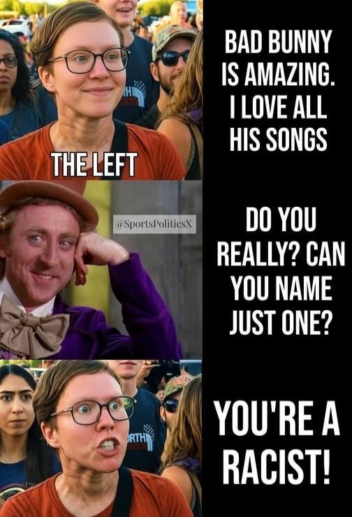 THE LEFT
BAD BUNNY IS AMAZING. I LOVE ALL HIS SONGS
DO YOU REALLY? CAN YOU NAME JUST ONE?
YOU'RE A RACIST!