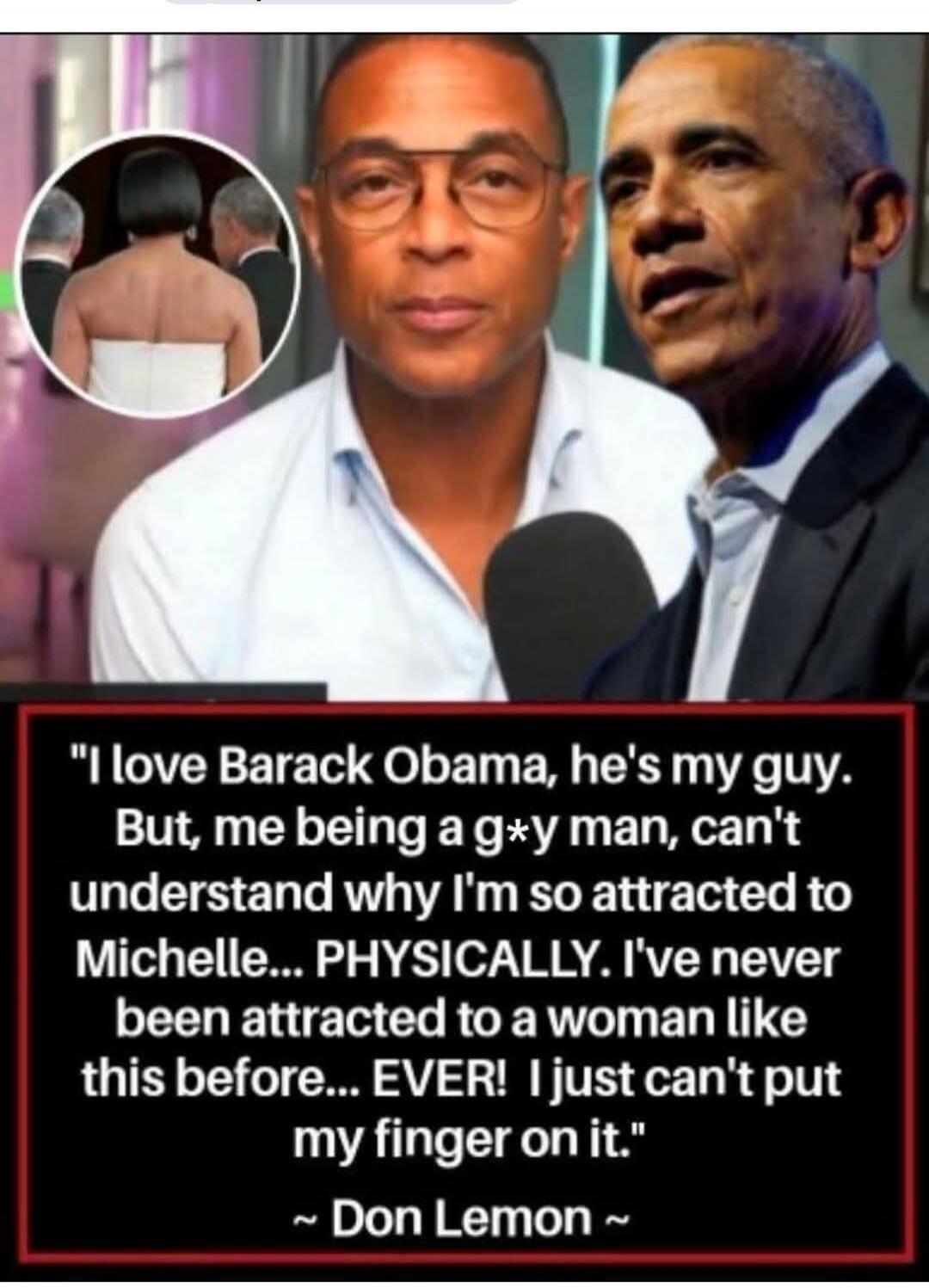 I love Barack Obama, he's my guy. But, me being a g*y man, can't understand why I'm so attracted to Michelle... PHYSICALLY. I've never been attracted to a woman like this before... EVER! I just can't put my finger on it. ~ Don Lemon ~